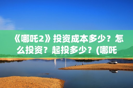 《哪吒2》投资成本多少？怎么投资？起投多少？(哪吒2票房预测)