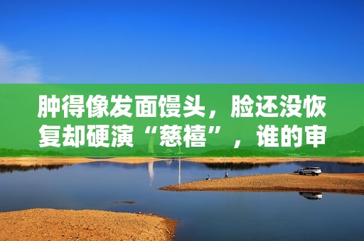 肿得像发面馒头，脸还没恢复却硬演“慈禧”，谁的审美出了问题？