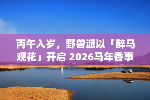 丙午入岁，野兽派以「醉马观花」开启 2026马年香事篇章(丙午是什么年代)