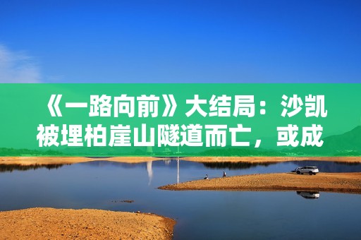 《一路向前》大结局：沙凯被埋柏崖山隧道而亡，或成他最好的归宿