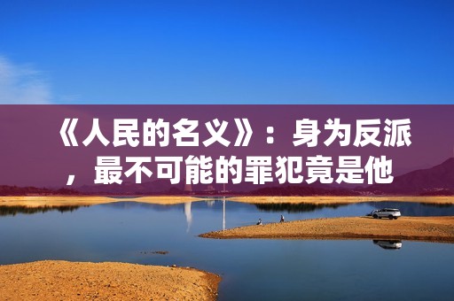 《人民的名义》：身为反派，最不可能的罪犯竟是他