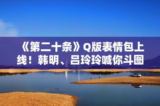 《第二十条》Q版表情包上线！韩明、吕玲玲喊你斗图~