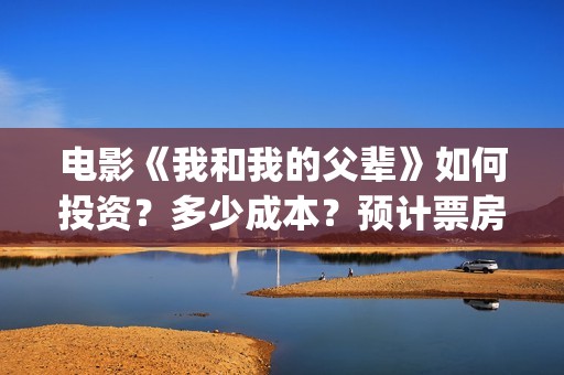 电影《我和我的父辈》如何投资？多少成本？预计票房多少？(电影我和我的祖国免费观看完整版)