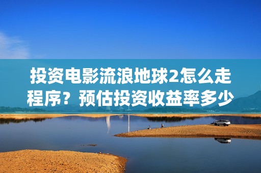 投资电影流浪地球2怎么走程序？预估投资收益率多少？有保底协议吗？(电影流浪地球百度百科)