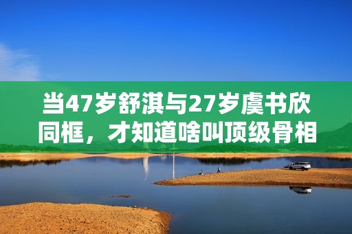 当47岁舒淇与27岁虞书欣同框，才知道啥叫顶级骨相