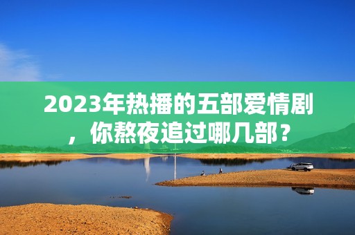 2023年热播的五部爱情剧，你熬夜追过哪几部？