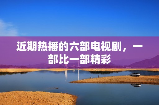 近期热播的六部电视剧，一部比一部精彩