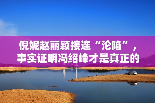 倪妮赵丽颖接连“沦陷”，事实证明冯绍峰才是真正的“人间清醒”