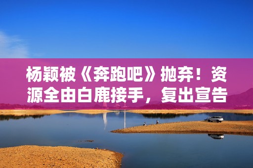 杨颖被《奔跑吧》抛弃！资源全由白鹿接手，复出宣告失败