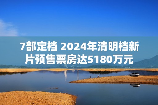 7部定档 2024年清明档新片预售票房达5180万元