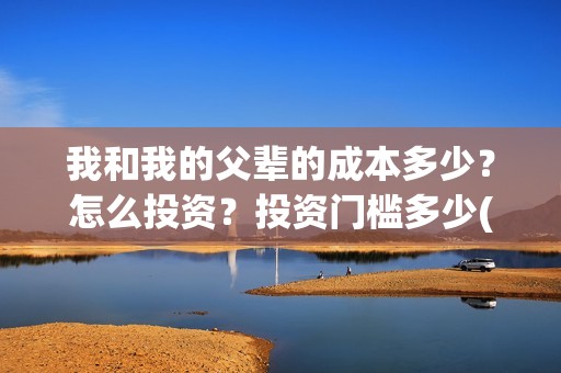我和我的父辈的成本多少？怎么投资？投资门槛多少(我和我的父辈的故事简介)