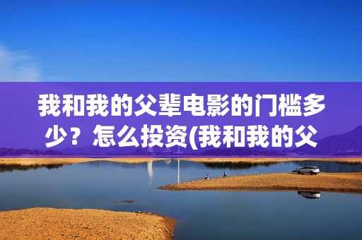 我和我的父辈电影的门槛多少？怎么投资(我和我的父辈电影多长时间能看完)