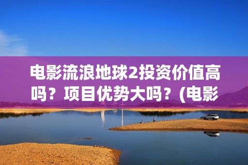 电影流浪地球2投资价值高吗？项目优势大吗？(电影流浪地球2影评)