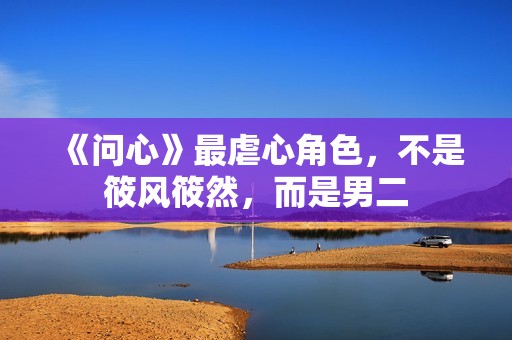 《问心》最虐心角色，不是筱风筱然，而是男二