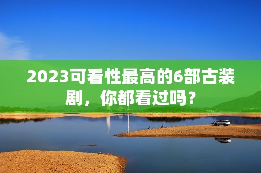 2023可看性最高的6部古装剧，你都看过吗？