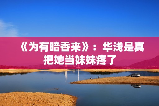 《为有暗香来》：华浅是真把她当妹妹疼了