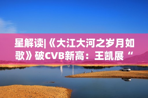 星解读|《大江大河之岁月如歌》破CVB新高：王凯展“扛剧”硬实力