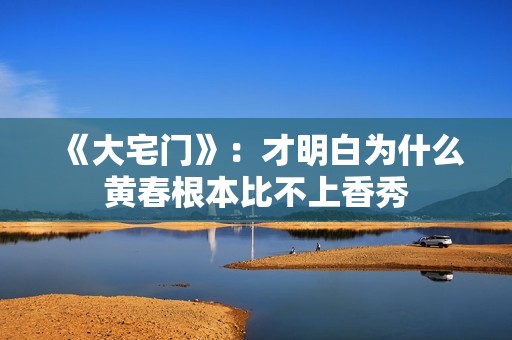 《大宅门》：才明白为什么黄春根本比不上香秀