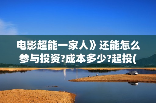 电影超能一家人》还能怎么参与投资?成本多少?起投(电影超能一家人沈腾免费观看国语版)