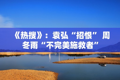 《热搜》：袁弘“招恨” 周冬雨“不完美施救者”