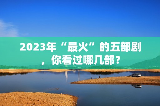 2023年“最火”的五部剧，你看过哪几部？