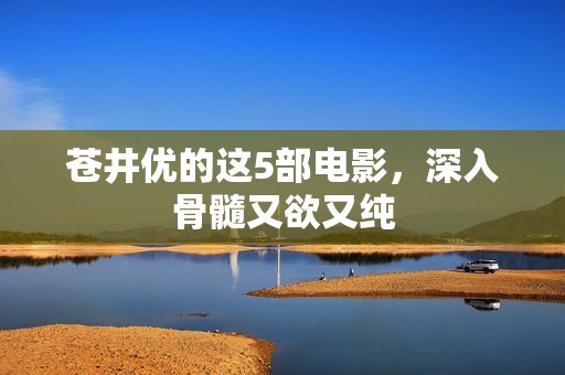 苍井优的这5部电影，深入骨髓又欲又纯