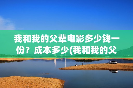 我和我的父辈电影多少钱一份？成本多少(我和我的父辈电影观后感)