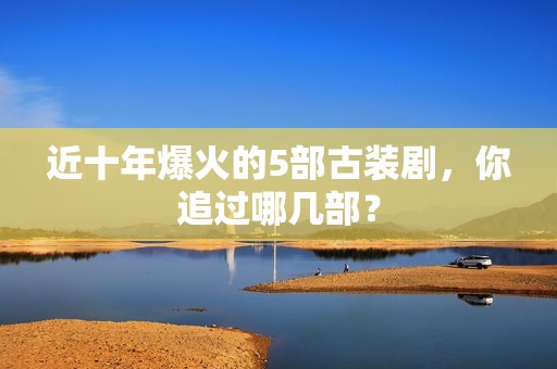 近十年爆火的5部古装剧，你追过哪几部？