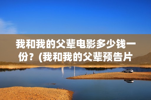 我和我的父辈电影多少钱一份？(我和我的父辈预告片!)