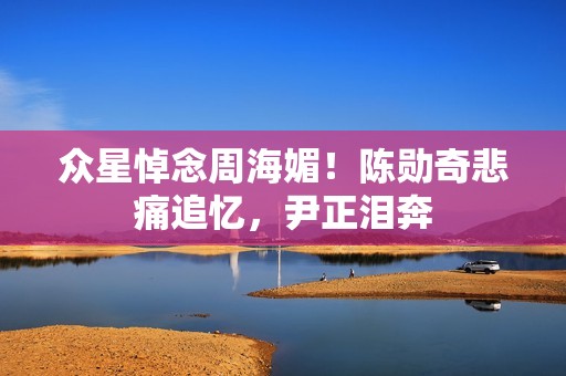 众星悼念周海媚！陈勋奇悲痛追忆，尹正泪奔