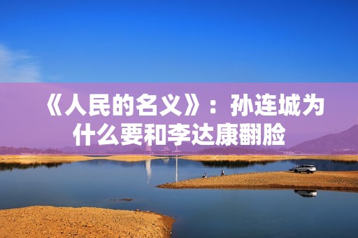 《人民的名义》：孙连城为什么要和李达康翻脸
