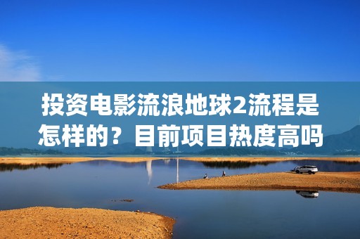 投资电影流浪地球2流程是怎样的？目前项目热度高吗？(电影流浪地球投资多少钱)