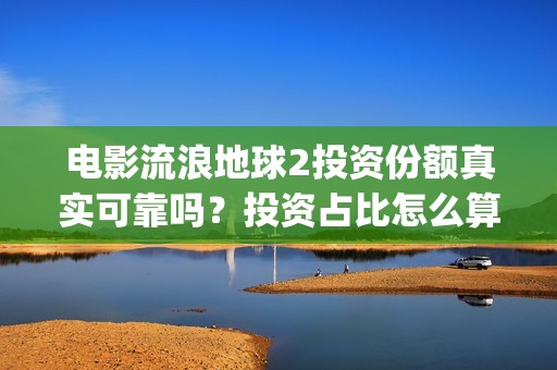 电影流浪地球2投资份额真实可靠吗？投资占比怎么算？(电影流浪地球2在线观看)
