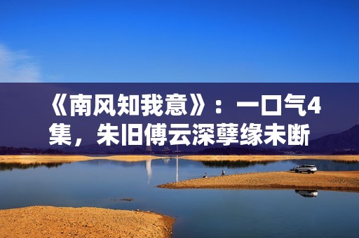 《南风知我意》：一口气4集，朱旧傅云深孽缘未断