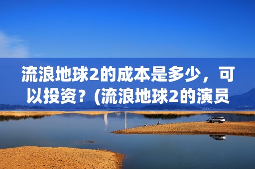 流浪地球2的成本是多少，可以投资？(流浪地球2的演员)