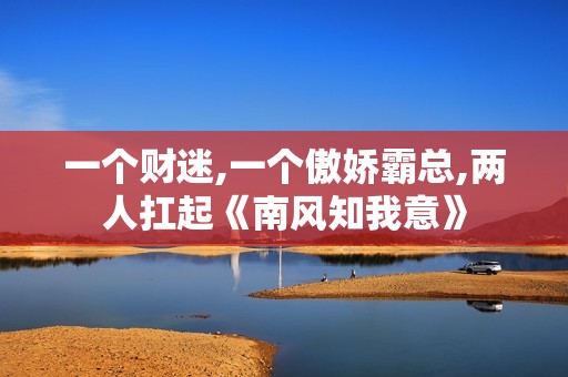 一个财迷,一个傲娇霸总,两人扛起《南风知我意》