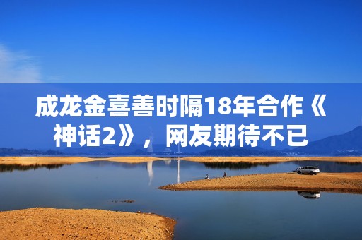 成龙金喜善时隔18年合作《神话2》，网友期待不已