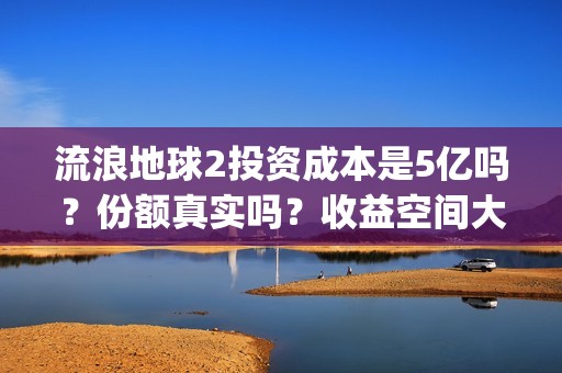 流浪地球2投资成本是5亿吗？份额真实吗？收益空间大吗？(流浪地球2总出品方)