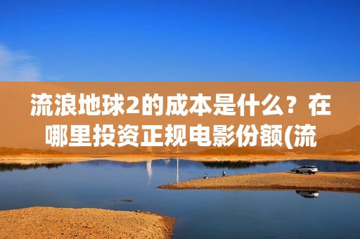 流浪地球2的成本是什么？在哪里投资正规电影份额(流浪地球2的成本)