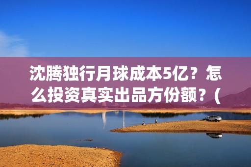 沈腾独行月球成本5亿？怎么投资真实出品方份额？(独孤月沈腾)