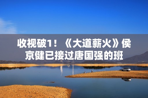 收视破1！《大道薪火》侯京健已接过唐国强的班