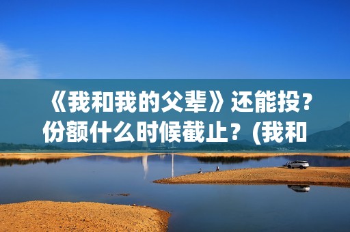 《我和我的父辈》还能投？份额什么时候截止？(我和我的父辈电影免费播放完整版观后感)