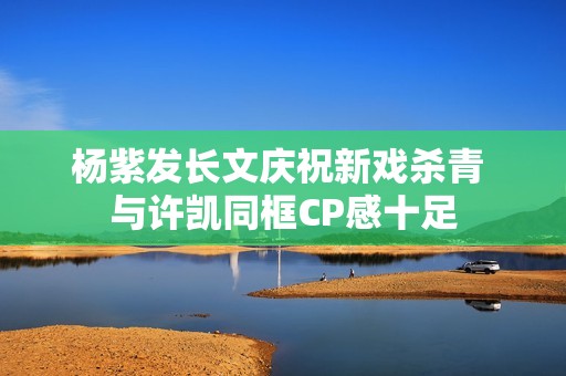 杨紫发长文庆祝新戏杀青 与许凯同框CP感十足