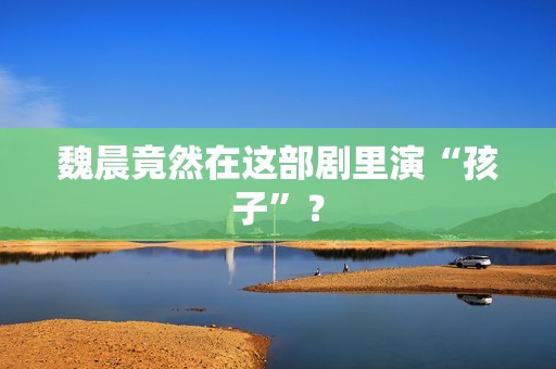 魏晨竟然在这部剧里演“孩子”？