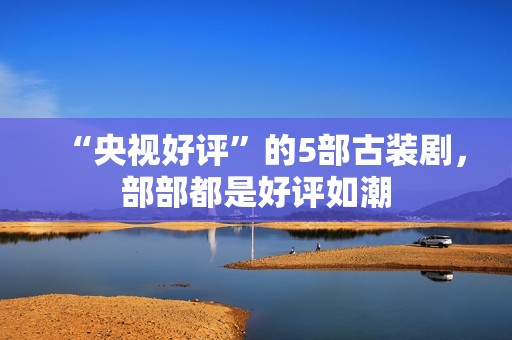 “央视好评”的5部古装剧，部部都是好评如潮