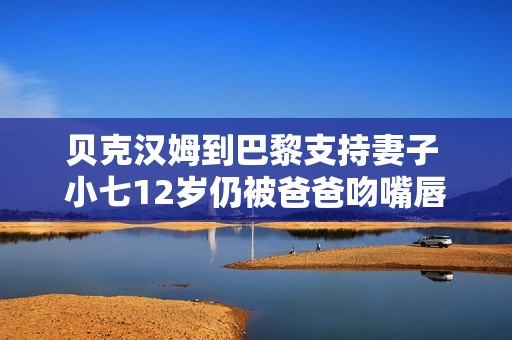 贝克汉姆到巴黎支持妻子 小七12岁仍被爸爸吻嘴唇