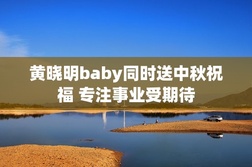 黄晓明baby同时送中秋祝福 专注事业受期待