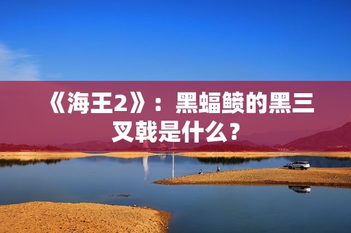 《海王2》：黑蝠鲼的黑三叉戟是什么？