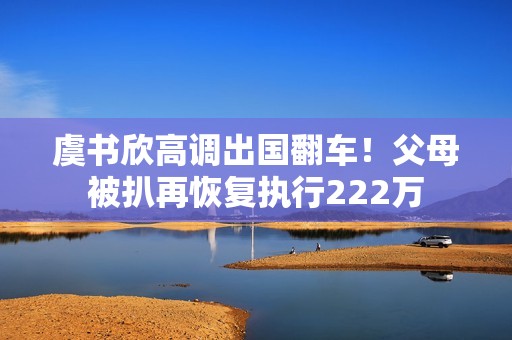 虞书欣高调出国翻车！父母被扒再恢复执行222万