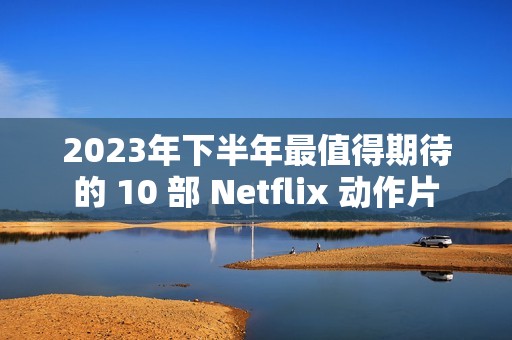 2023年下半年最值得期待的 10 部 Netflix 动作片